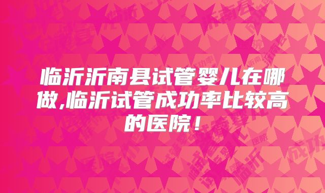 临沂沂南县试管婴儿在哪做,临沂试管成功率比较高的医院!