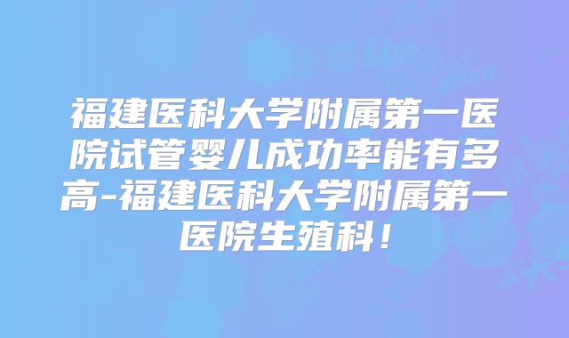福建医科大学附属第一医院试管婴儿成功率能有多高-福建医科大学附属第一医院生殖科!