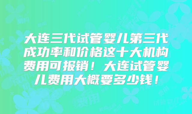 大连三代试管婴儿第三代成功率和价格这十大机构费用可报销!大连试管婴儿费用大概要多少钱!
