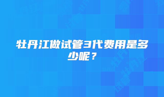 牡丹江做试管3代费用是多少呢？