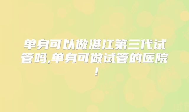 单身可以做湛江第三代试管吗,单身可做试管的医院！