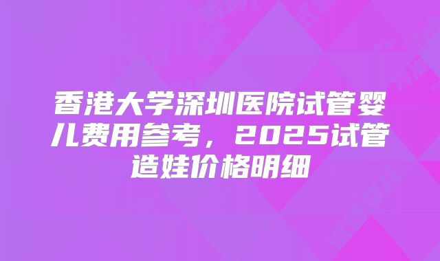 香港大学深圳医院试管婴儿费用参考，2025试管造娃价格明细