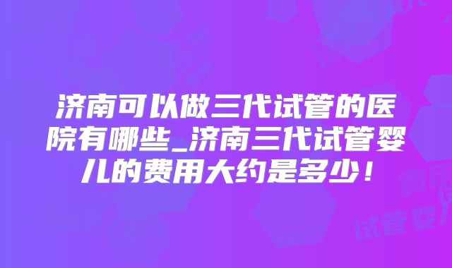 济南可以做三代试管的医院有哪些_济南三代试管婴儿的费用大约是多少！