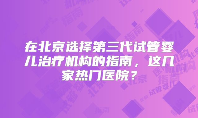在北京选择第三代试管婴儿治疗机构的指南，这几家热门医院？