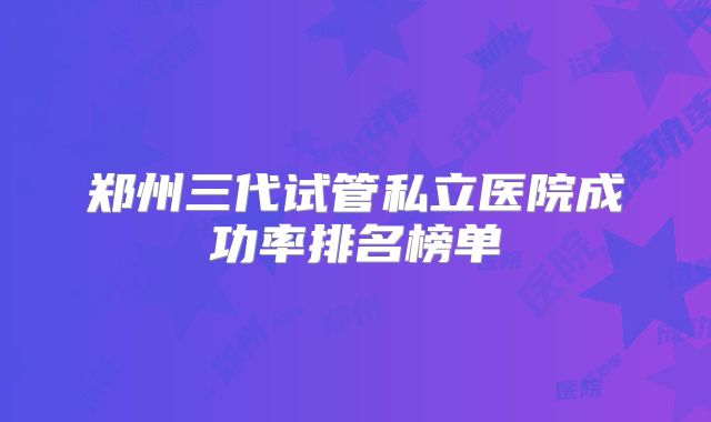 郑州三代试管私立医院成功率排名榜单