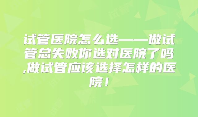 试管医院怎么选——做试管总失败你选对医院了吗,做试管应该选择怎样的医院!