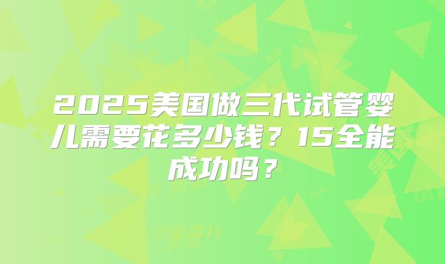 2025美国做三代试管婴儿需要花多少钱？15全能成功吗？