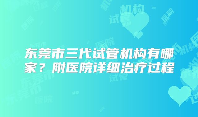 东莞市三代试管机构有哪家？附医院详细治疗过程