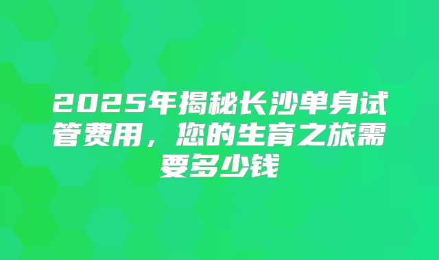 2025年揭秘长沙单身试管费用，您的生育之旅需要多少钱