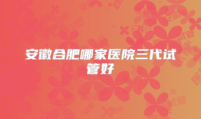 安徽合肥哪家医院三代试管好