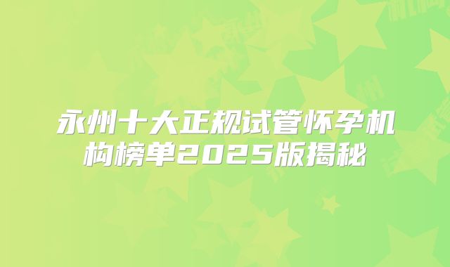 永州十大正规试管怀孕机构榜单2025版揭秘