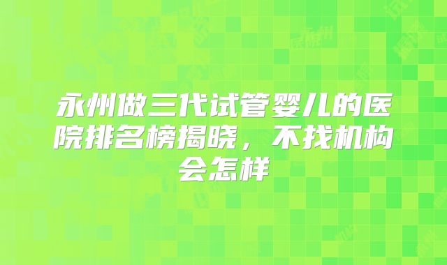 永州做三代试管婴儿的医院排名榜揭晓，不找机构会怎样