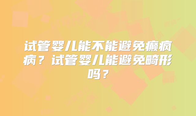 试管婴儿能不能避免癫疯病？试管婴儿能避免畸形吗？