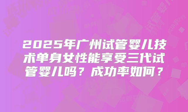 2025年广州试管婴儿技术单身女性能享受三代试管婴儿吗？成功率如何？
