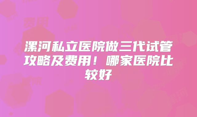 漯河私立医院做三代试管攻略及费用！哪家医院比较好