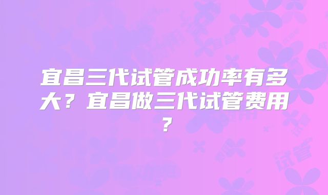 宜昌三代试管成功率有多大?宜昌做三代试管费用?