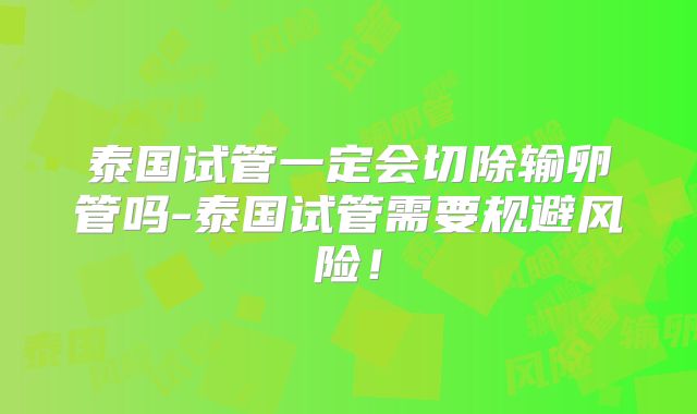 泰国试管一定会切除输卵管吗-泰国试管需要规避风险！