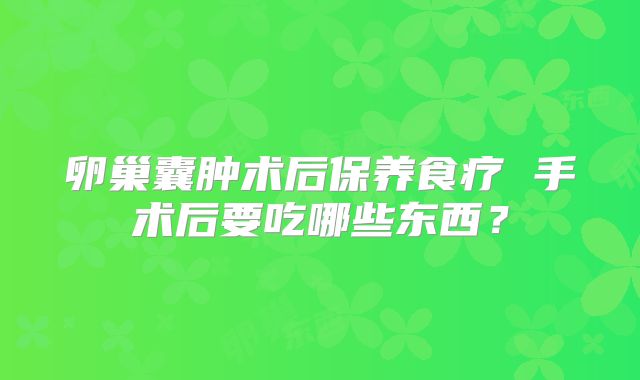 卵巢囊肿术后保养食疗 手术后要吃哪些东西?