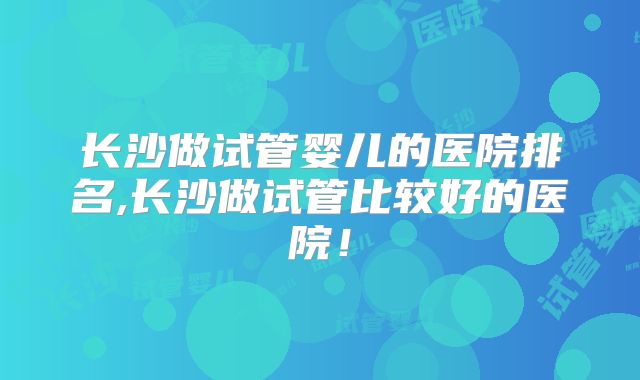 长沙做试管婴儿的医院排名,长沙做试管比较好的医院!