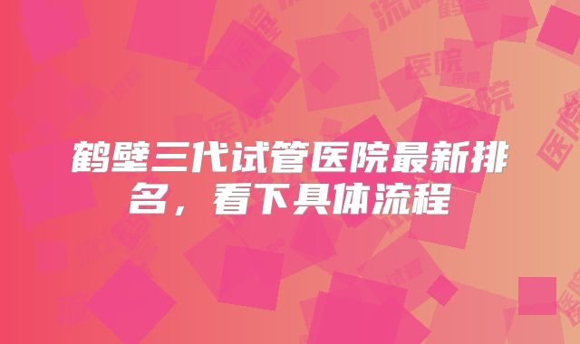 鹤壁三代试管医院最新排名，看下具体流程