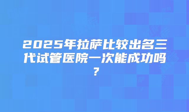 2025年拉萨比较出名三代试管医院一次能成功吗？