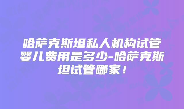 哈萨克斯坦私人机构试管婴儿费用是多少-哈萨克斯坦试管哪家！