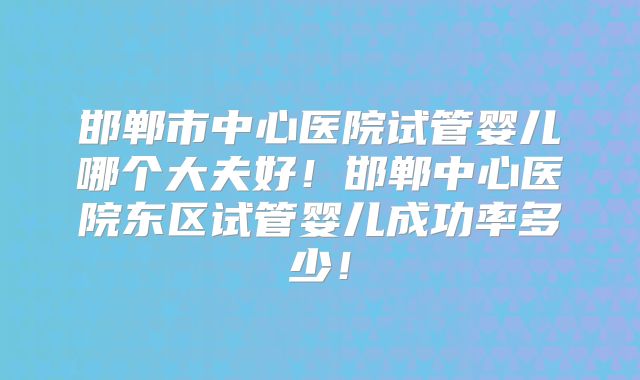邯郸市中心医院试管婴儿哪个大夫好!邯郸中心医院东区试管婴儿成功率多少!