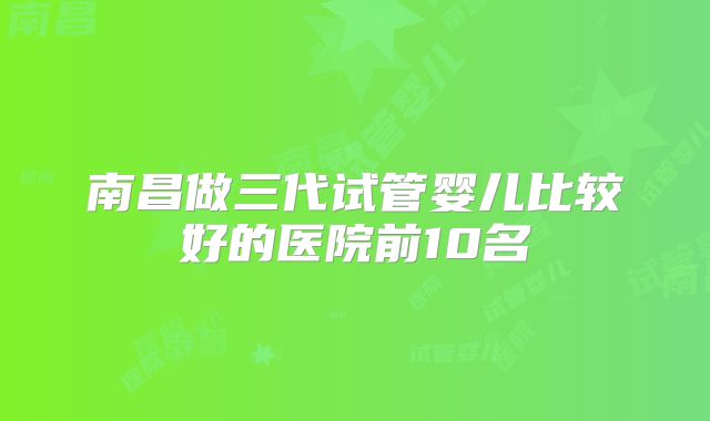南昌做三代试管婴儿比较好的医院前10名