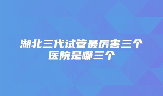 湖北三代试管最厉害三个医院是哪三个