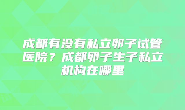 成都有没有私立卵子试管医院？成都卵子生子私立机构在哪里