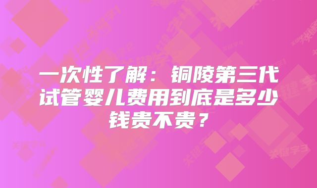 一次性了解:铜陵第三代试管婴儿费用到底是多少钱贵不贵?