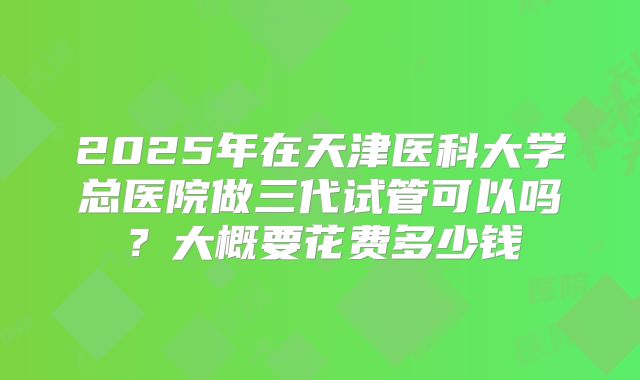 2025年在天津医科大学总医院做三代试管可以吗?大概要花费多少钱