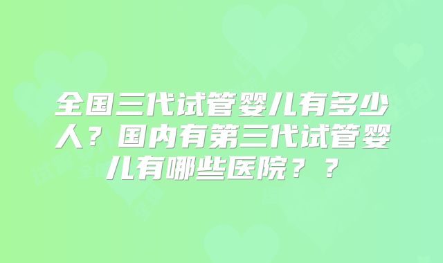 全国三代试管婴儿有多少人?国内有第三代试管婴儿有哪些医院??