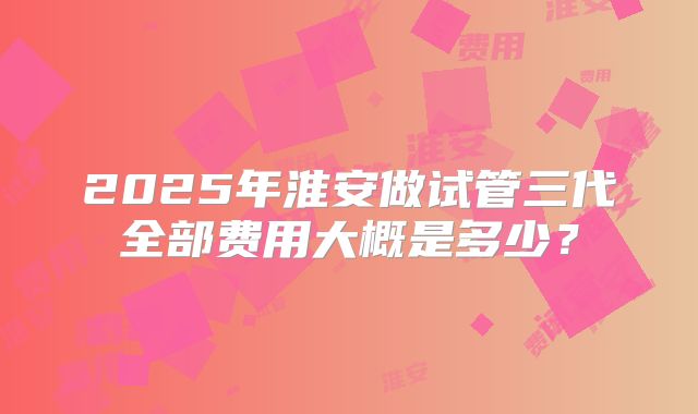 2025年淮安做试管三代全部费用大概是多少？