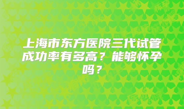上海市东方医院三代试管成功率有多高?能够怀孕吗?