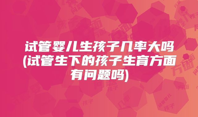 试管婴儿生孩子几率大吗(试管生下的孩子生育方面有问题吗)