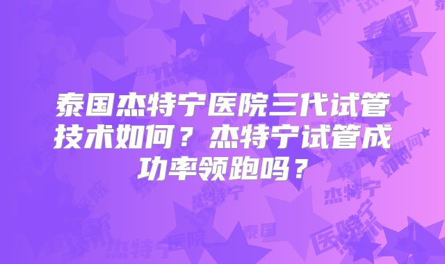 泰国杰特宁医院三代试管技术如何?杰特宁试管成功率领跑吗?