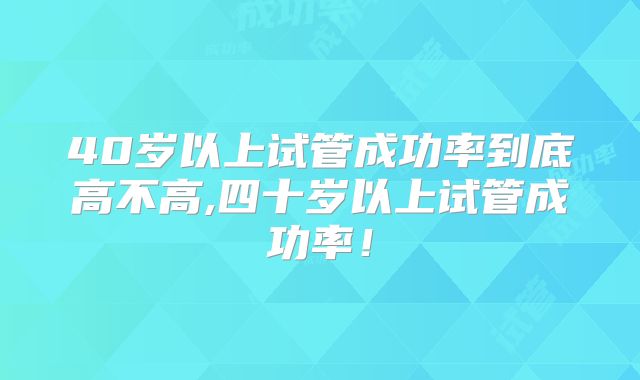 40岁以上试管成功率到底高不高,四十岁以上试管成功率！