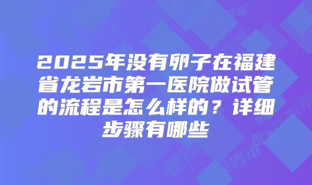 2025年没有卵子在福建省龙岩市第一医院做试管的流程是怎么样的？详细步骤有哪些
