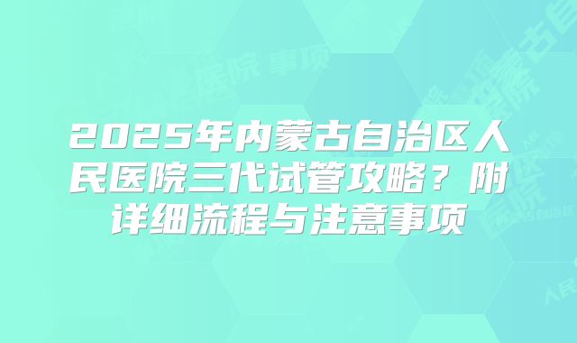 2025年内蒙古自治区人民医院三代试管攻略?附详细流程与注意事项