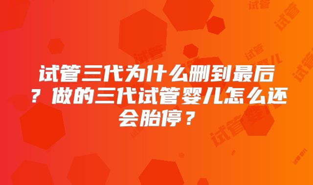 试管三代为什么删到最后?做的三代试管婴儿怎么还会胎停?