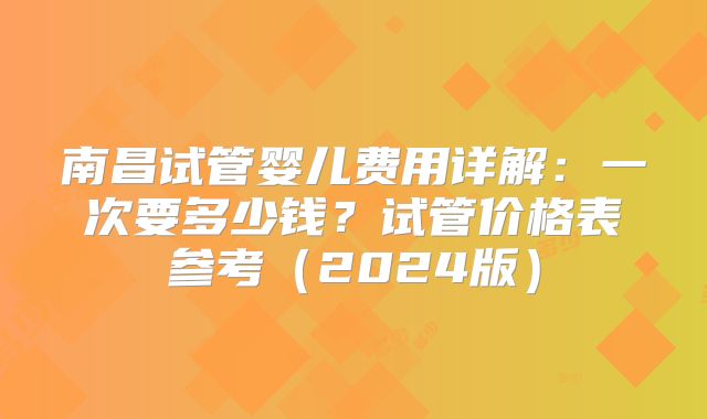南昌试管婴儿费用详解：一次要多少钱？试管价格表参考（2024版）
