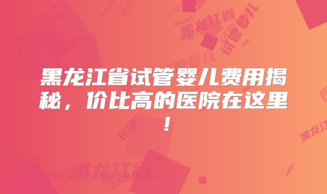 黑龙江省试管婴儿费用揭秘，价比高的医院在这里！