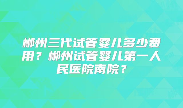 郴州三代试管婴儿多少费用?郴州试管婴儿第一人民医院南院?