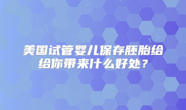 美国试管婴儿保存胚胎给给你带来什么好处？