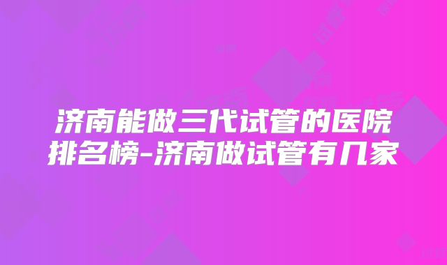 济南能做三代试管的医院排名榜-济南做试管有几家