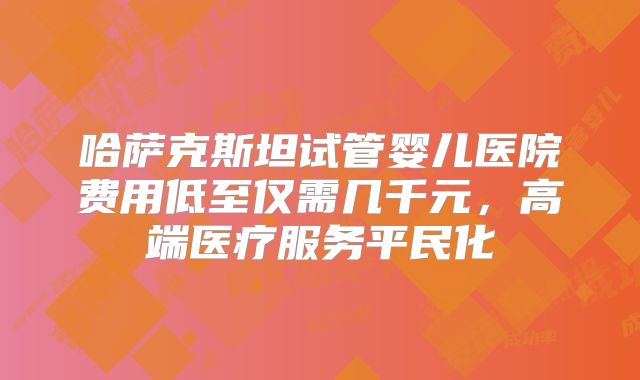 哈萨克斯坦试管婴儿医院费用低至仅需几千元，高端医疗服务平民化