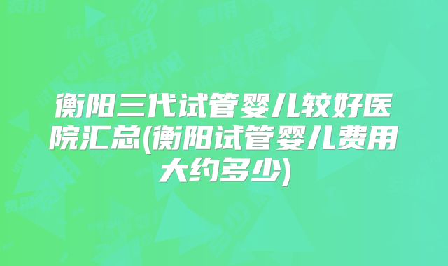 衡阳三代试管婴儿较好医院汇总(衡阳试管婴儿费用大约多少)