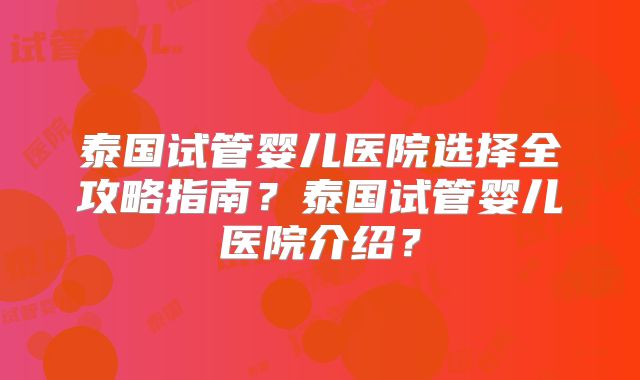 泰国试管婴儿医院选择全攻略指南？泰国试管婴儿医院介绍？