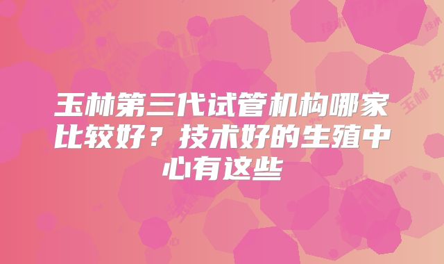 玉林第三代试管机构哪家比较好？技术好的生殖中心有这些